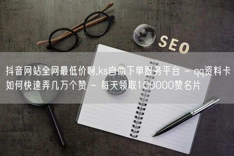 抖音网站全网最低价啊,ks自助下单服务平台 - qq资料卡如何快速弄几万个赞 -