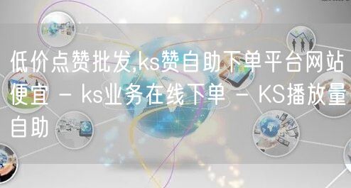 低价点赞批发,ks赞自助下单平台网站便宜 - ks业务在线下单 - KS播放量自