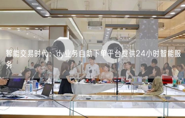 智能交易时代：dy业务自助下单平台提供24小时智能服务